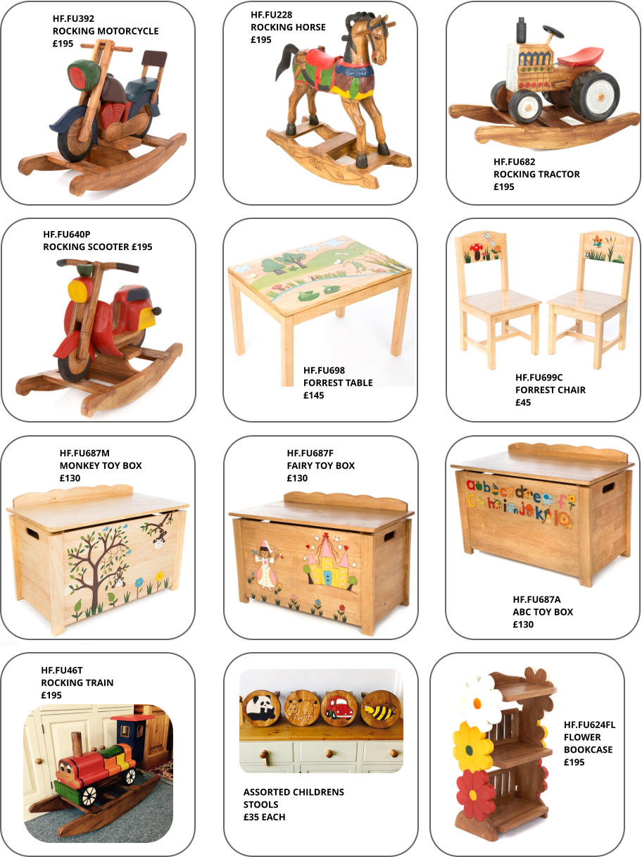 HF.FU687A ABC TOY BOX £130 HF.FU687M MONKEY TOY BOX £130 HF.FU228 ROCKING HORSE £195 HF.FU687F FAIRY TOY BOX £130 HF.FU698 FORREST TABLE £145 HF.FU699C FORREST CHAIR £45 HF.FU46T ROCKING TRAIN £195 HF.FU392 ROCKING MOTORCYCLE £195 HF.FU624FL FLOWER BOOKCASE £195 HF.FU682 ROCKING TRACTOR £195 HF.FU640P ROCKING SCOOTER £195 ASSORTED CHILDRENS STOOLS £35 EACH